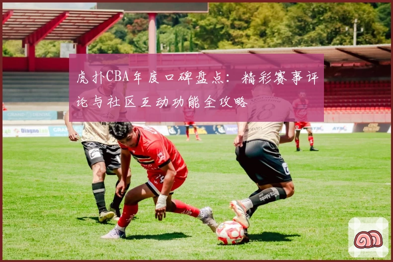 虎扑CBA年度口碑盘点：精彩赛事评论与社区互动功能全攻略