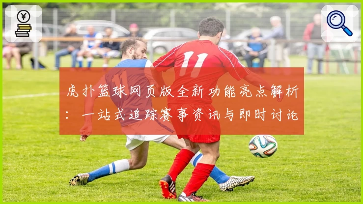 虎扑篮球网页版全新功能亮点解析:一站式追踪赛事资讯与即时讨论