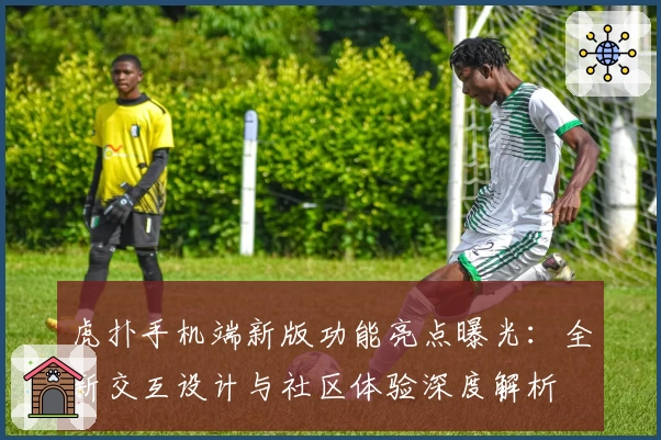 虎扑手机端新版功能亮点曝光:全新交互设计与社区体验深度解析