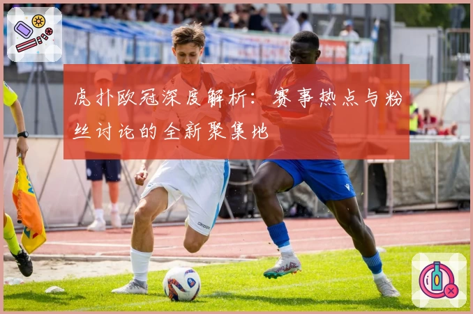 虎扑欧冠深度解析：赛事热点与粉丝讨论的全新聚集地