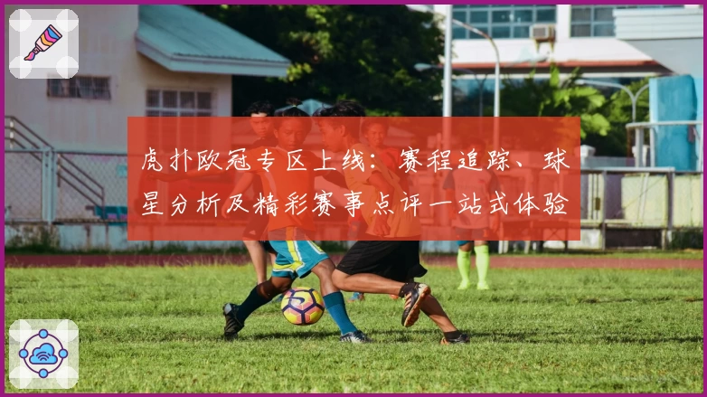虎扑欧冠专区上线:赛程追踪、球星分析及精彩赛事点评一站式体验