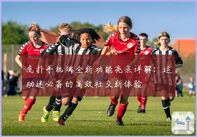 虎扑手机端全新功能亮点详解：运动迷必备的高效社交新体验