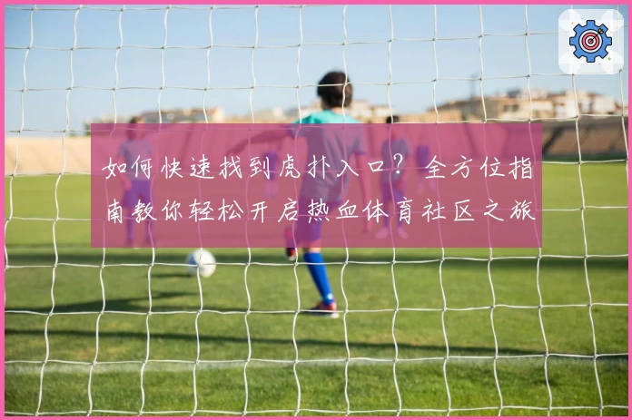 如何快速找到虎扑入口？全方位指南教你轻松开启热血体育社区之旅