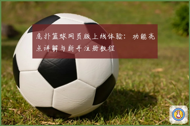 虎扑篮球网页版上线体验：功能亮点详解与新手注册教程