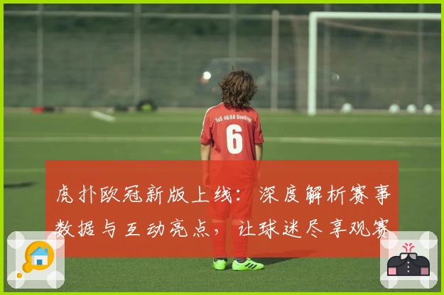 虎扑欧冠新版上线：深度解析赛事数据与互动亮点，让球迷尽享观赛乐趣