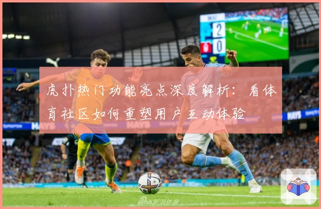 虎扑热门功能亮点深度解析：看体育社区如何重塑用户互动体验