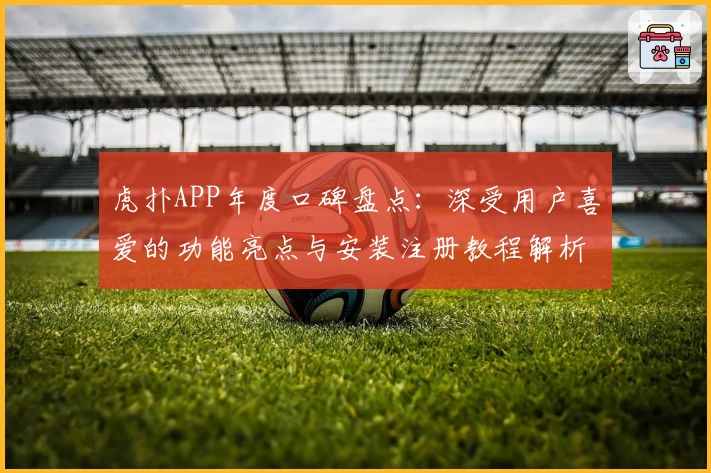 虎扑APP年度口碑盘点：深受用户喜爱的功能亮点与安装注册教程解析