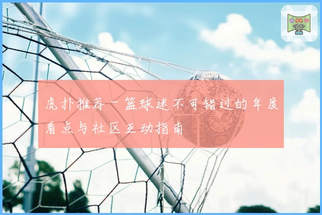 虎扑推荐 - 篮球迷不可错过的年度看点与社区互动指南