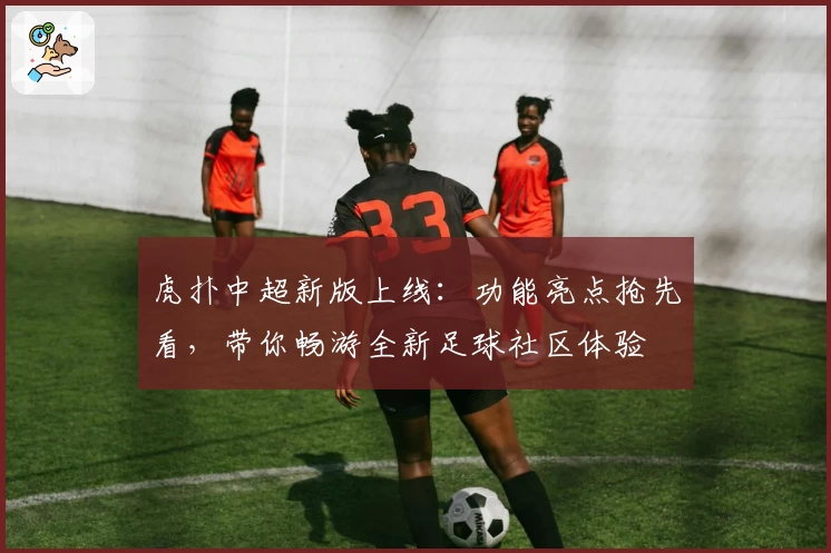 虎扑中超新版上线:功能亮点抢先看,带你畅游全新足球社区体验