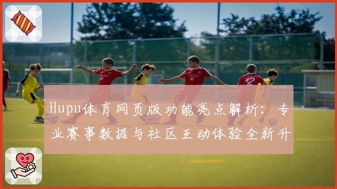 Hupu体育网页版功能亮点解析:专业赛事数据与社区互动体验全新升级