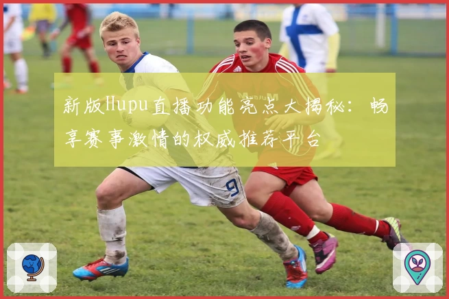 新版Hupu直播功能亮点大揭秘：畅享赛事激情的权威推荐平台