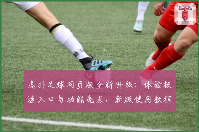 虎扑足球网页版全新升级：体验极速入口与功能亮点，新版使用教程详解