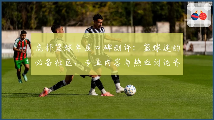 虎扑篮球年度口碑测评：篮球迷的必备社区，专业内容与热血讨论齐聚