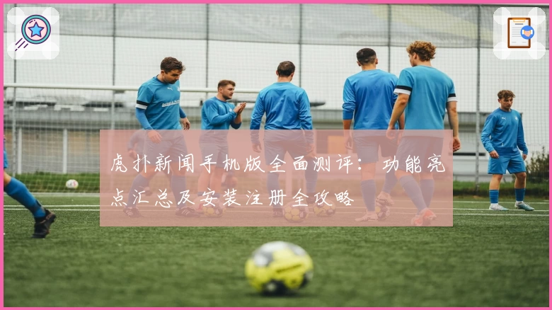 虎扑新闻手机版全面测评：功能亮点汇总及安装注册全攻略