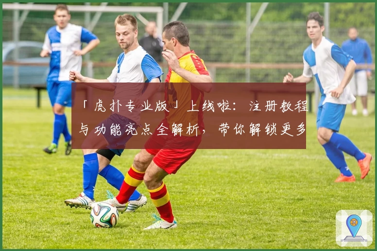 「虎扑专业版」上线啦：注册教程与功能亮点全解析，带你解锁更多体育社区精彩内容