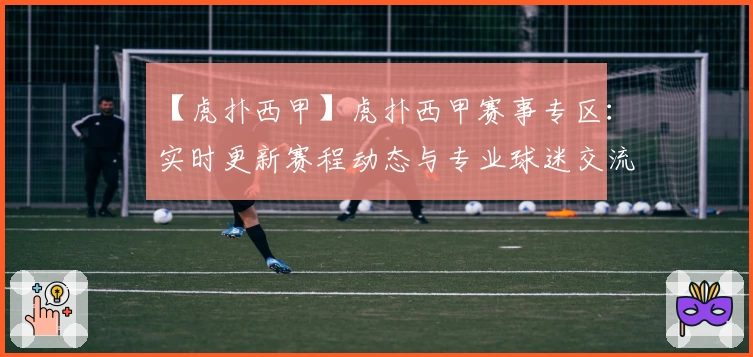 【虎扑西甲】虎扑西甲赛事专区：实时更新赛程动态与专业球迷交流平台