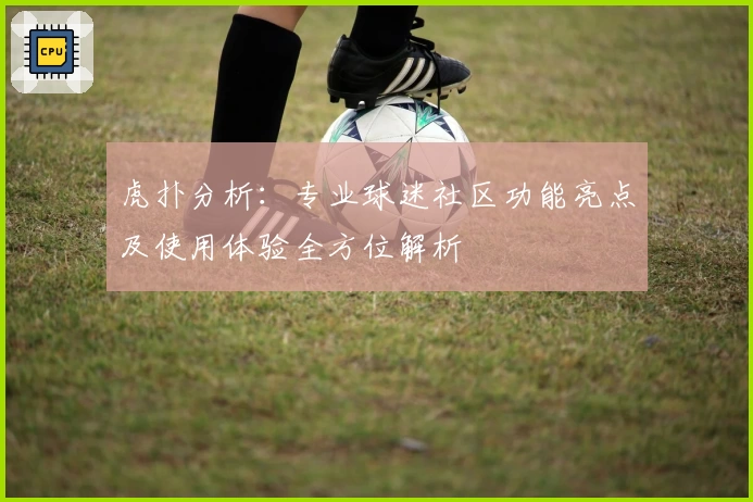 虎扑分析：专业球迷社区功能亮点及使用体验全方位解析