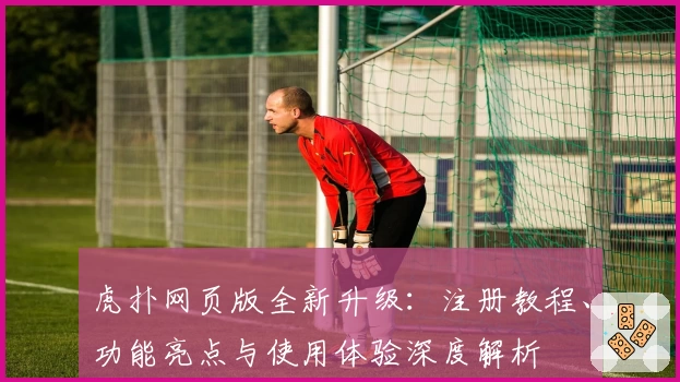 虎扑网页版全新升级:注册教程、功能亮点与使用体验深度解析