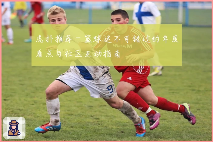 虎扑推荐 - 篮球迷不可错过的年度看点与社区互动指南