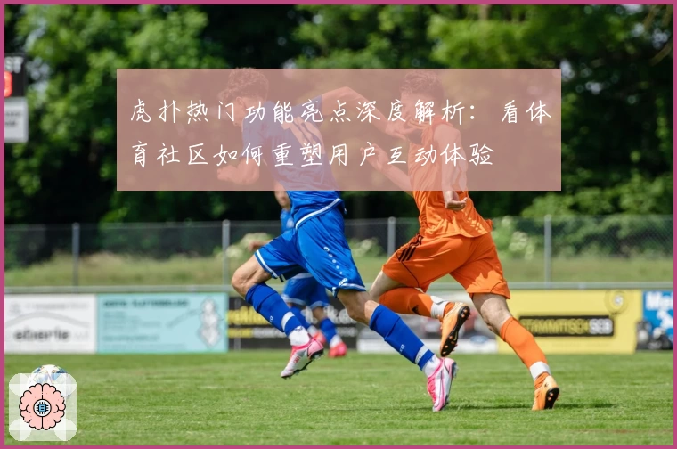 虎扑热门功能亮点深度解析：看体育社区如何重塑用户互动体验