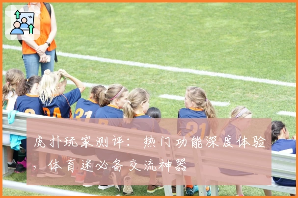 虎扑玩家测评：热门功能深度体验，体育迷必备交流神器