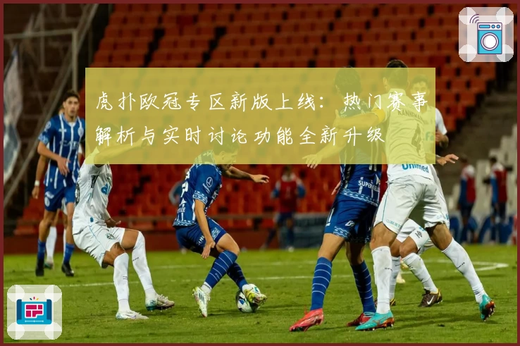 虎扑欧冠专区新版上线：热门赛事解析与实时讨论功能全新升级