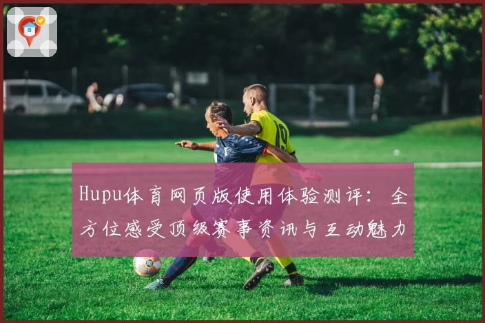 Hupu体育网页版使用体验测评：全方位感受顶级赛事资讯与互动魅力