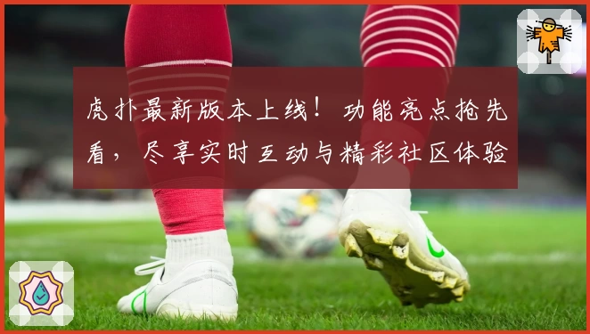 虎扑最新版本上线！功能亮点抢先看，尽享实时互动与精彩社区体验