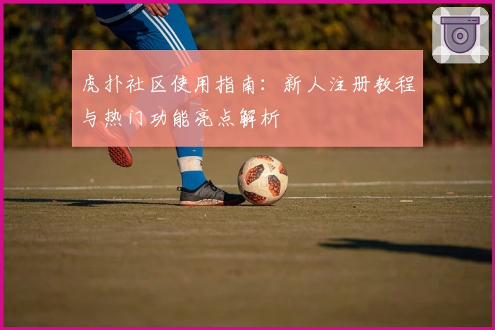 虎扑社区使用指南:新人注册教程与热门功能亮点解析