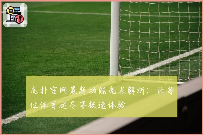虎扑官网最新功能亮点解析：让每位体育迷尽享极速体验