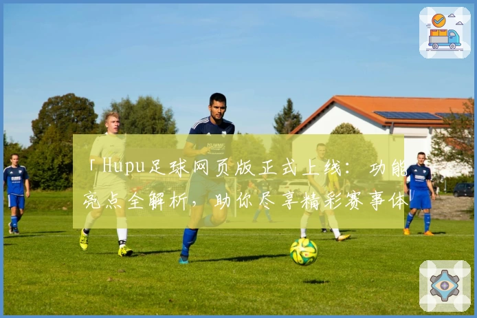 「Hupu足球网页版正式上线:功能亮点全解析,助你尽享精彩赛事体验」