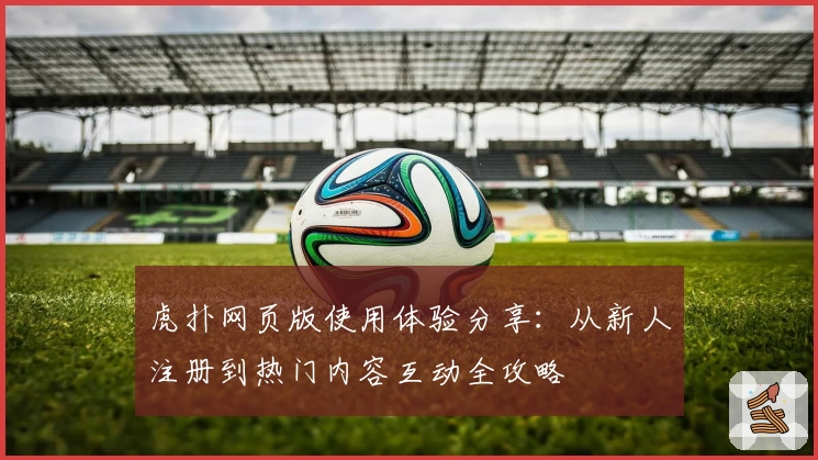 虎扑网页版使用体验分享：从新人注册到热门内容互动全攻略