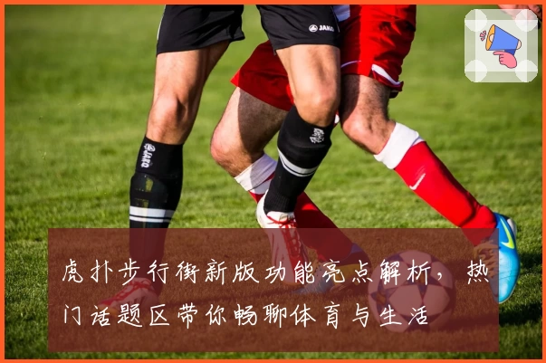 虎扑步行街新版功能亮点解析,热门话题区带你畅聊体育与生活