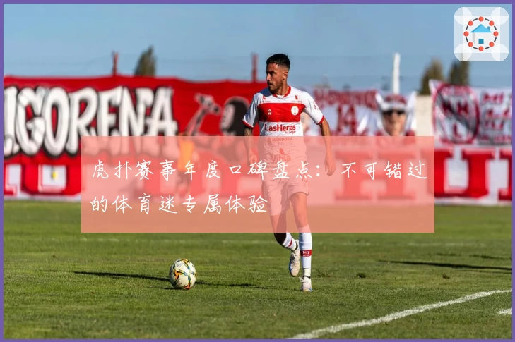 虎扑赛事年度口碑盘点:不可错过的体育迷专属体验