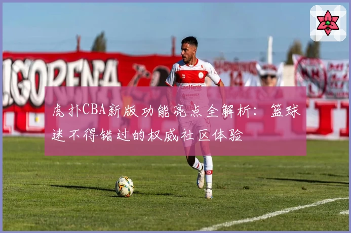 虎扑CBA新版功能亮点全解析：篮球迷不得错过的权威社区体验