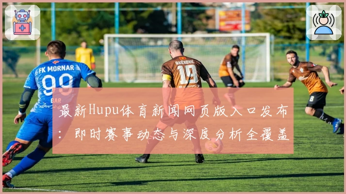 最新Hupu体育新闻网页版入口发布：即时赛事动态与深度分析全覆盖助力球迷畅享体验