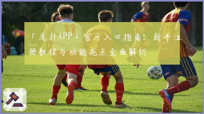 「虎扑APP」官方入口指南：新手注册教程与功能亮点全面解析