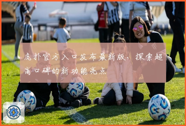 虎扑官方入口发布最新版，探索超高口碑的新功能亮点