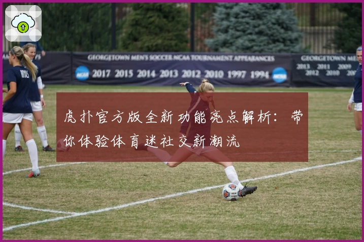 虎扑官方版全新功能亮点解析：带你体验体育迷社交新潮流