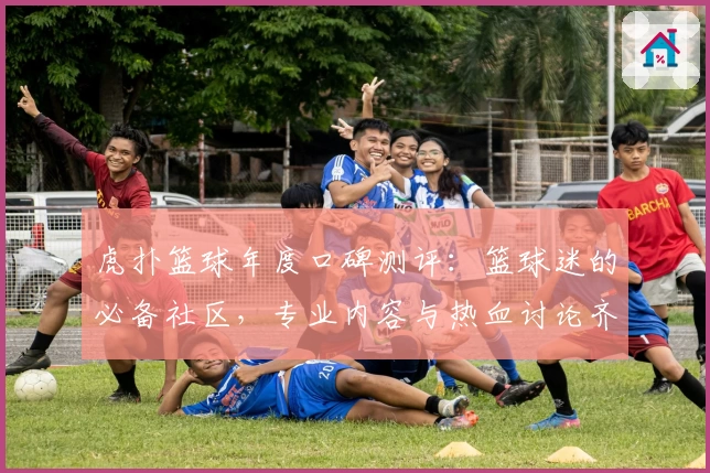 虎扑篮球年度口碑测评：篮球迷的必备社区，专业内容与热血讨论齐聚